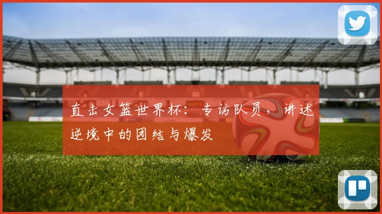 直击女篮世界杯：专访队员，讲述逆境中的团结与爆发