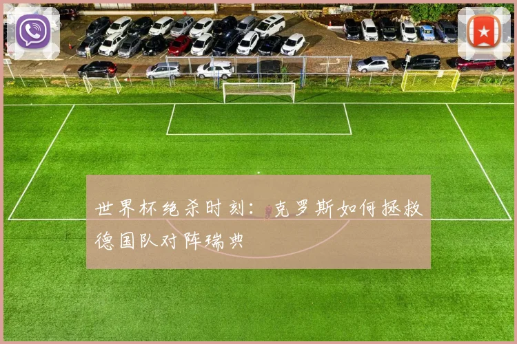 世界杯绝杀时刻：克罗斯如何拯救德国队对阵瑞典