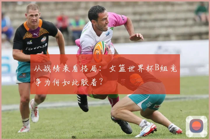 从战绩表看格局：女篮世界杯B组竞争为何如此胶着？