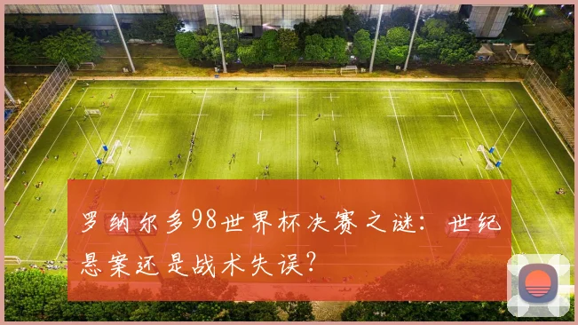 罗纳尔多98世界杯决赛之谜：世纪悬案还是战术失误？
