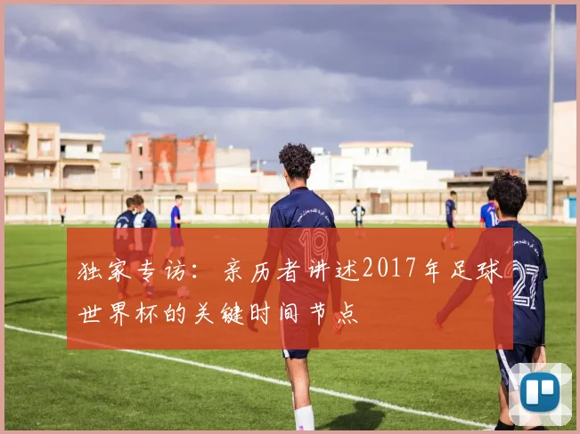 独家专访：亲历者讲述2017年足球世界杯的关键时间节点