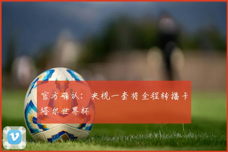 官方确认:央视一套将全程转播卡塔尔世界杯