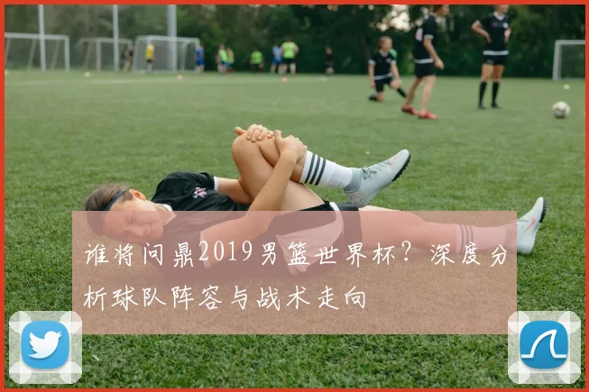 谁将问鼎2019男篮世界杯?深度分析球队阵容与战术走向