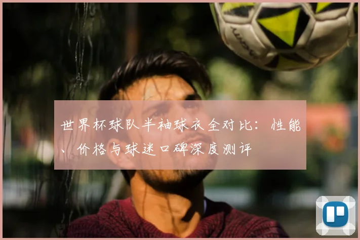 世界杯球队半袖球衣全对比:性能、价格与球迷口碑深度测评