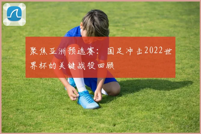聚焦亚洲预选赛：国足冲击2022世界杯的关键战役回顾