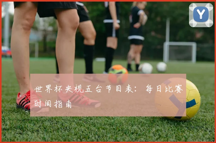 世界杯央视五台节目表:每日比赛时间指南