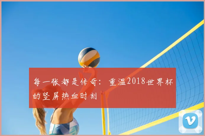 每一张都是传奇：重温2018世界杯的竖屏热血时刻