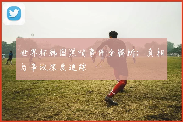 世界杯韩国黑哨事件全解析：真相与争议深度追踪