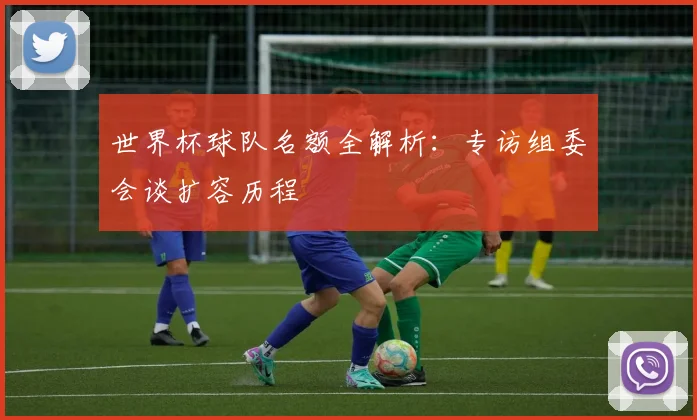 世界杯球队名额全解析:专访组委会谈扩容历程