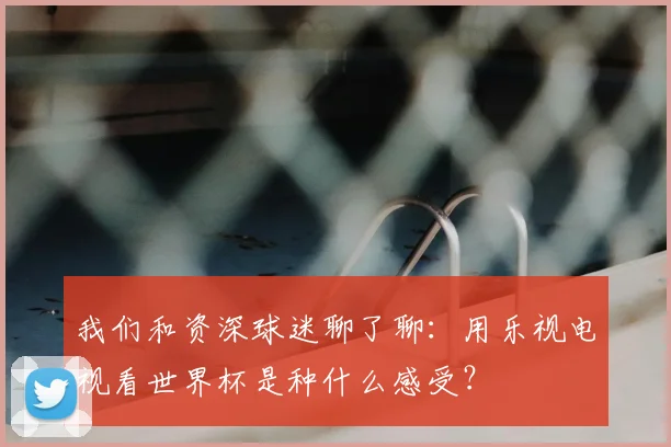 我们和资深球迷聊了聊:用乐视电视看世界杯是种什么感受?