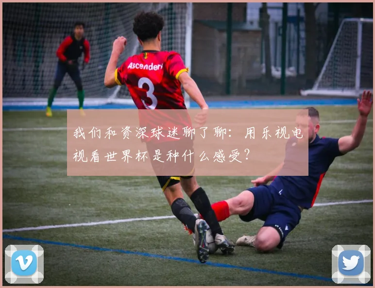 我们和资深球迷聊了聊:用乐视电视看世界杯是种什么感受?