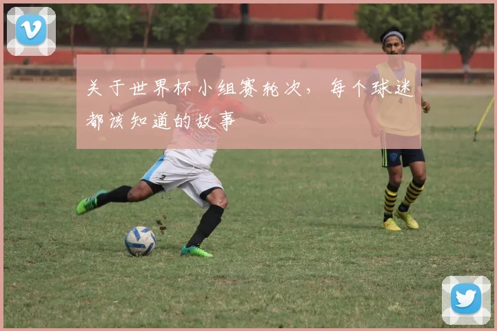 关于世界杯小组赛轮次，每个球迷都该知道的故事
