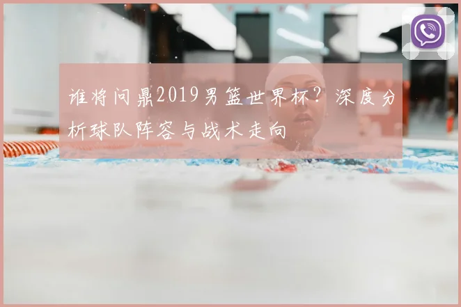 谁将问鼎2019男篮世界杯？深度分析球队阵容与战术走向