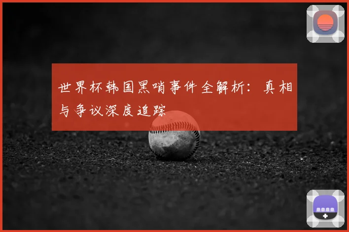 世界杯韩国黑哨事件全解析：真相与争议深度追踪