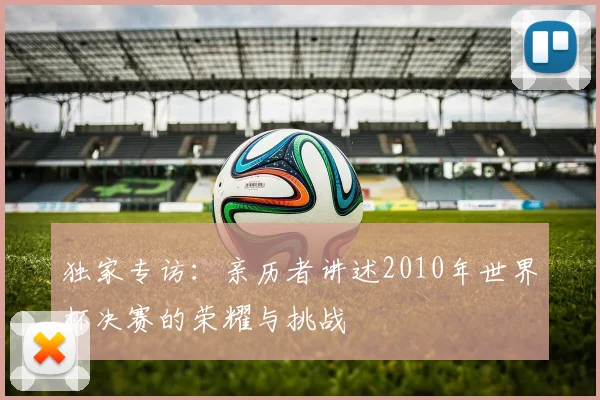 独家专访:亲历者讲述2010年世界杯决赛的荣耀与挑战