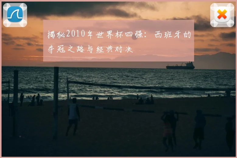 揭秘2010年世界杯四强：西班牙的夺冠之路与经典对决