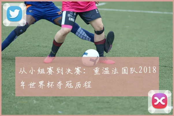 从小组赛到决赛：重温法国队2018年世界杯夺冠历程