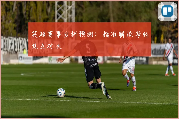 英超赛事分析预测：精准解读每轮焦点对决