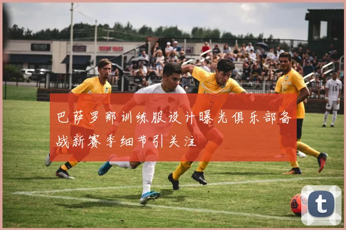 巴萨罗那训练服设计曝光俱乐部备战新赛季细节引关注