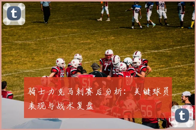 骑士力克马刺赛后分析：关键球员表现与战术复盘