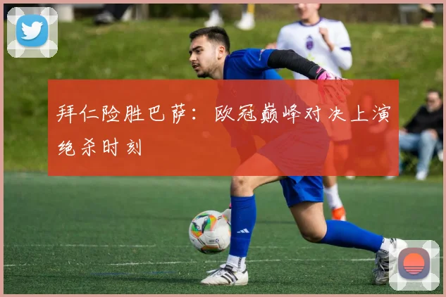 拜仁险胜巴萨：欧冠巅峰对决上演绝杀时刻