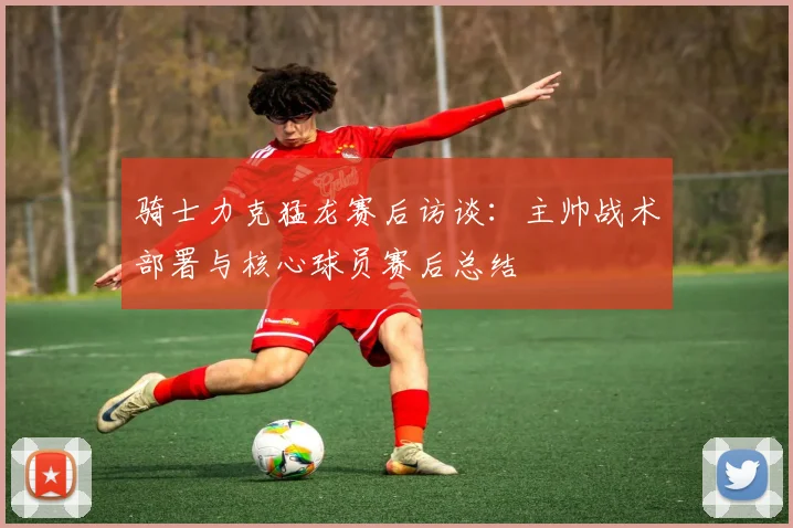 骑士力克猛龙赛后访谈：主帅战术部署与核心球员赛后总结