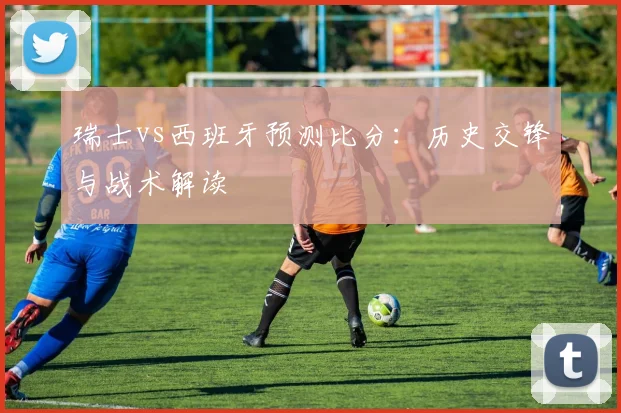 瑞士vs西班牙预测比分：历史交锋与战术解读