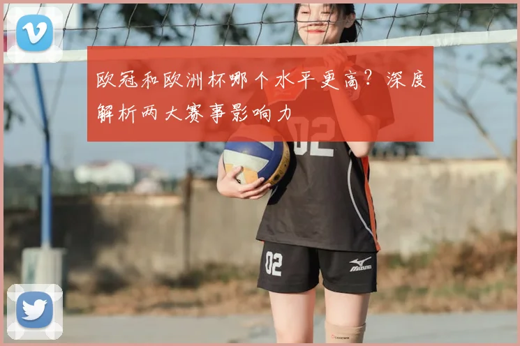欧冠和欧洲杯哪个水平更高？深度解析两大赛事影响力