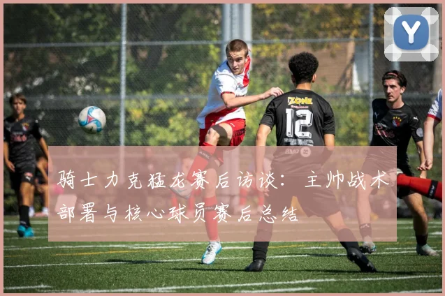 骑士力克猛龙赛后访谈：主帅战术部署与核心球员赛后总结