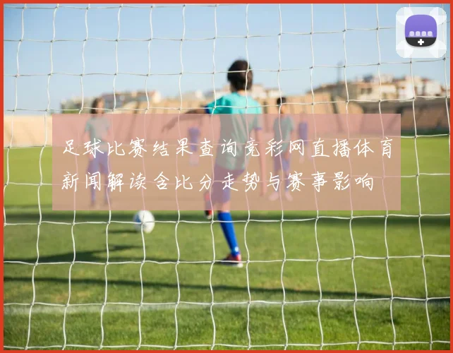 足球比赛结果查询竞彩网直播体育新闻解读含比分走势与赛事影响