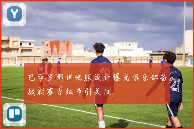 巴萨罗那训练服设计曝光俱乐部备战新赛季细节引关注