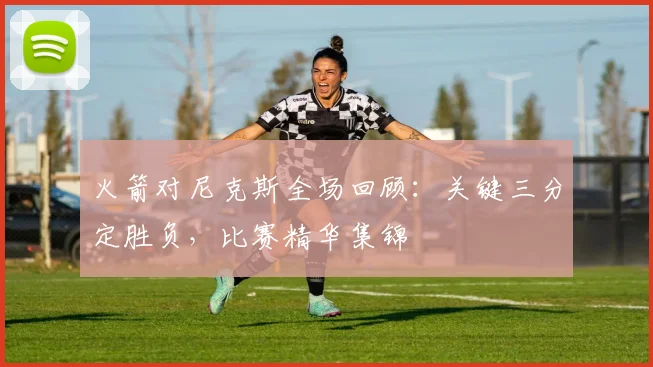 火箭对尼克斯全场回顾：关键三分定胜负，比赛精华集锦