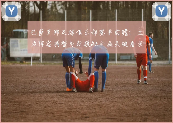 巴萨罗那足球俱乐部赛季前瞻：主力阵容调整与新援融合成关键看点