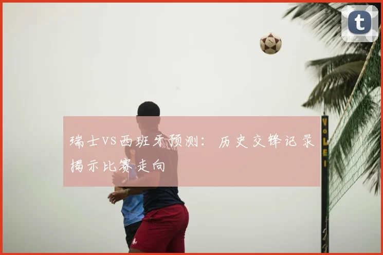 瑞士vs西班牙预测：历史交锋记录揭示比赛走向