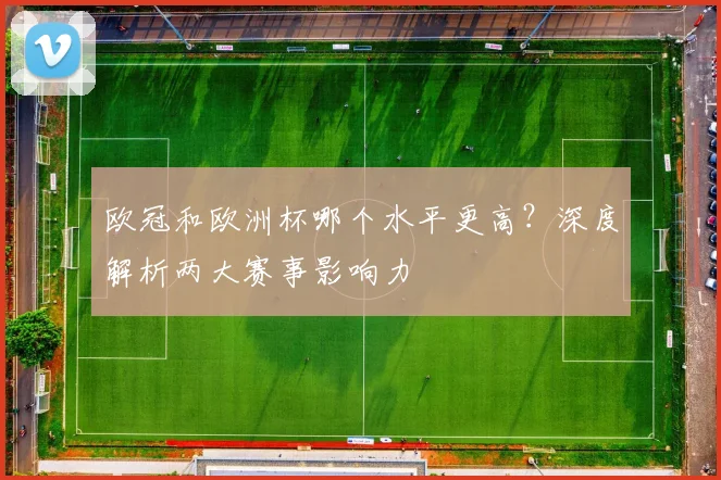 欧冠和欧洲杯哪个水平更高？深度解析两大赛事影响力